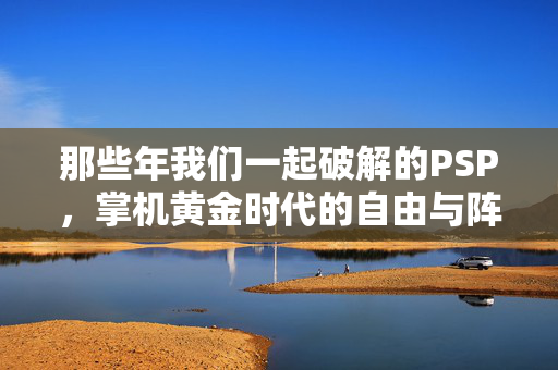 那些年我们一起破解的PSP,掌机黄金时代的自由与阵痛,PSP破解,掌机黄金时代的自由与阵痛 那些年我们一起破解的PSP,掌机黄金时代的自由与阵痛,PSP破解,掌机黄金时代的自由与阵痛