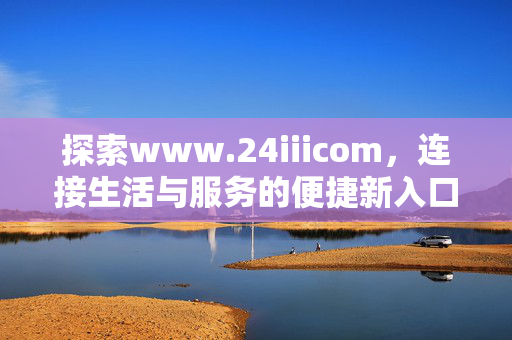 探索www.24iiicom,连接生活与服务的便捷新入口,24iii.com,连接生活与服务的便捷新入口 探索www.24iiicom,连接生活与服务的便捷新入口,24iii.com,连接生活与服务的便捷新入口