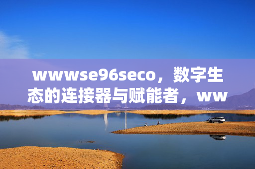 wwwse96seco,数字生态的连接器与赋能者,wwwse96seco,数字生态的连接器与赋能者 wwwse96seco,数字生态的连接器与赋能者,wwwse96seco,数字生态的连接器与赋能者