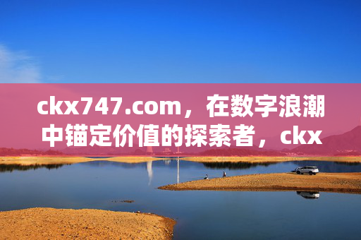 ckx747.com,在数字浪潮中锚定价值的探索者,ckx747.com,数字浪潮中的价值锚定探索者 ckx747.com,在数字浪潮中锚定价值的探索者,ckx747.com,数字浪潮中的价值锚定探索者