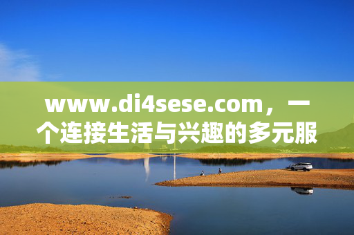 www.di4sese.com,一个连接生活与兴趣的多元服务平台,di4sese.com,连接生活与兴趣的多元服务平台 www.di4sese.com,一个连接生活与兴趣的多元服务平台,di4sese.com,连接生活与兴趣的多元服务平台