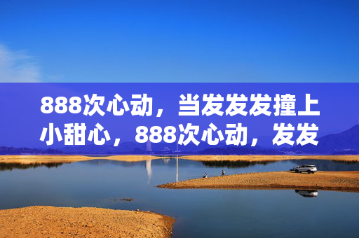 888次心动,当发发发撞上小甜心,888次心动,发发发撞上小甜心 888次心动,当发发发撞上小甜心,888次心动,发发发撞上小甜心