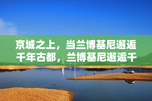 京城之上,当兰博基尼邂逅千年古都,兰博基尼邂逅千年京华,京城之上的超跑与古都 京城之上,当兰博基尼邂逅千年古都,兰博基尼邂逅千年京华,京城之上的超跑与古都