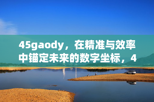 45gaody,在精准与效率中锚定未来的数字坐标,45gaody,精准效率锚定数字未来坐标 45gaody,在精准与效率中锚定未来的数字坐标,45gaody,精准效率锚定数字未来坐标