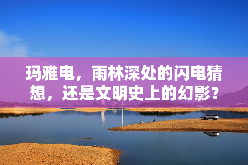 玛雅电,雨林深处的闪电猜想,还是文明史上的幻影?玛雅电,雨林闪电猜想还是文明幻影? 玛雅电,雨林深处的闪电猜想,还是文明史上的幻影?玛雅电,雨林闪电猜想还是文明幻影?