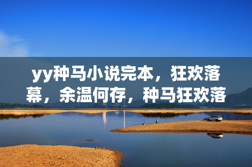 yy种马小说完本,狂欢落幕,余温何存,种马狂欢落幕,余温何存 yy种马小说完本,狂欢落幕,余温何存,种马狂欢落幕,余温何存