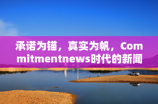 承诺为锚,真实为帆,Commitmentnews时代的新闻坚守与价值重构,Commitmentnews时代,承诺为锚、真实为帆的新闻坚守与价值重构 承诺为锚,真实为帆,Commitmentnews时代的新闻坚守与价值重构,Commitmentnews时代,承诺为锚、真实为帆的新闻坚守与价值重构