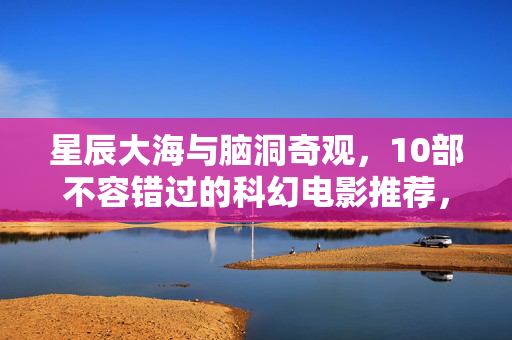 星辰大海与脑洞奇观,10部不容错过的科幻电影推荐,星辰大海与脑洞奇观,10部不容错过的科幻电影 星辰大海与脑洞奇观,10部不容错过的科幻电影推荐,星辰大海与脑洞奇观,10部不容错过的科幻电影