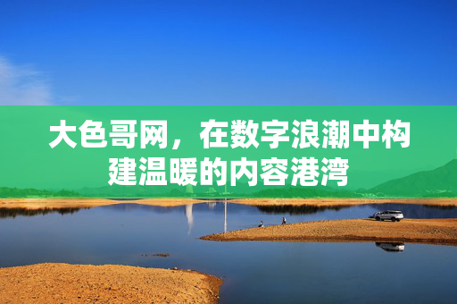 大色哥网,在数字浪潮中构建温暖的内容港湾 大色哥网,在数字浪潮中构建温暖的内容港湾