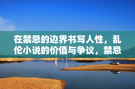 在禁忌的边界书写人性,乱伦小说的价值与争议,禁忌边界的人性书写,乱伦小说的价值与争议 在禁忌的边界书写人性,乱伦小说的价值与争议,禁忌边界的人性书写,乱伦小说的价值与争议