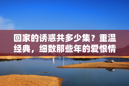 回家的诱惑共多少集?重温经典,细数那些年的爱恨情仇,回家的诱惑集数重温,经典爱恨情仇细数 回家的诱惑共多少集?重温经典,细数那些年的爱恨情仇,回家的诱惑集数重温,经典爱恨情仇细数
