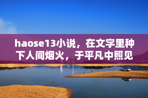 haose13小说，在文字里种下人间烟火，于平凡中照见生命微光，文字种烟火，平凡见微光