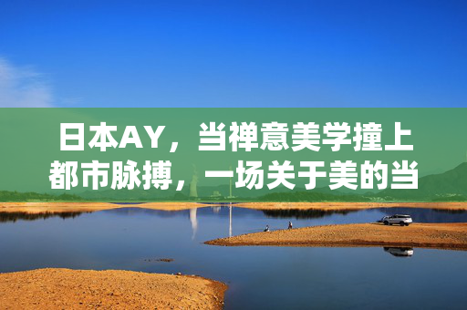 日本AY，当禅意美学撞上都市脉搏，一场关于美的当代实验，都市禅意，日本AY的当代美学实验
