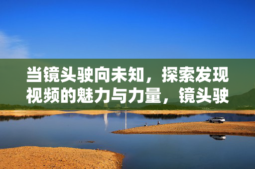 当镜头驶向未知,探索发现视频的魅力与力量,镜头驶向未知,探索视频的魅力与力量 当镜头驶向未知,探索发现视频的魅力与力量,镜头驶向未知,探索视频的魅力与力量