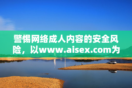 警惕网络成人内容的安全风险,以www.aisex.com为例 警惕网络成人内容的安全风险,以www.aisex.com为例
