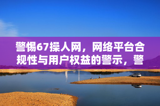 警惕67操人网，网络平台合规性与用户权益的警示，警惕67操人网，网络平台合规性与用户权益警示