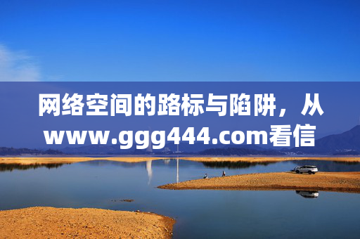 网络空间的路标与陷阱,从www.ggg444.com看信息时代的辨别力,网络空间的路标与陷阱,信息时代的辨别力启示 网络空间的路标与陷阱,从www.ggg444.com看信息时代的辨别力,网络空间的路标与陷阱,信息时代的辨别力启示
