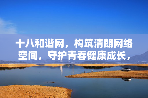 十八和谐网,构筑清朗网络空间,守护青春健康成长,十八和谐网,清朗网络护航青春成长 十八和谐网,构筑清朗网络空间,守护青春健康成长,十八和谐网,清朗网络护航青春成长