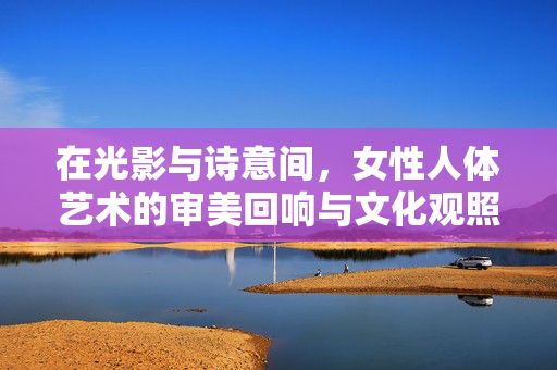 在光影与诗意间,女性人体艺术的审美回响与文化观照,光影诗意间女性人体艺术的审美回响与文化观照 在光影与诗意间,女性人体艺术的审美回响与文化观照,光影诗意间女性人体艺术的审美回响与文化观照