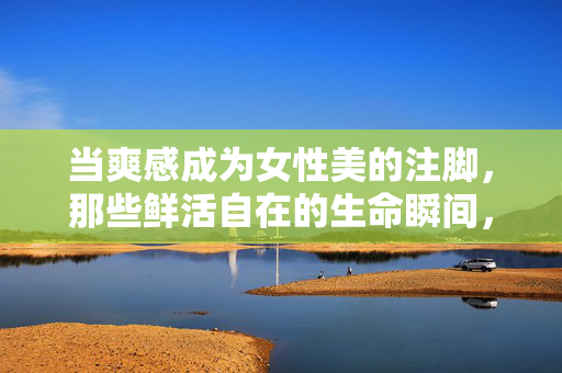 当爽感成为女性美的注脚，那些鲜活自在的生命瞬间，爽感注脚，女性鲜活自在的生命瞬间