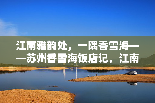 江南雅韵处,一隅香雪海——苏州香雪海饭店记,江南雅韵·香雪海饭店记 江南雅韵处,一隅香雪海——苏州香雪海饭店记,江南雅韵·香雪海饭店记