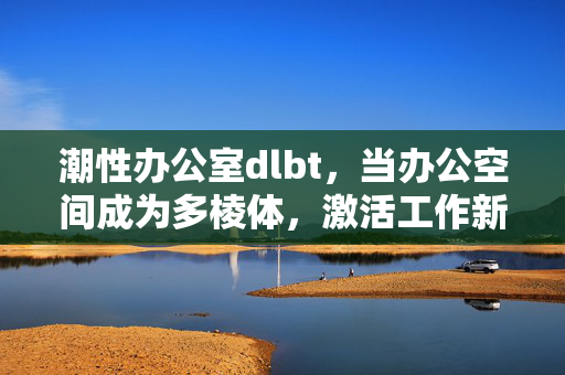 潮性办公室dlbt,当办公空间成为多棱体,激活工作新势能,潮性办公室,多棱体激活工作新势能 潮性办公室dlbt,当办公空间成为多棱体,激活工作新势能,潮性办公室,多棱体激活工作新势能