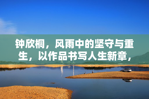 钟欣桐,风雨中的坚守与重生,以作品书写人生新章,钟欣桐,风雨坚守重生,作品书写人生新章 钟欣桐,风雨中的坚守与重生,以作品书写人生新章,钟欣桐,风雨坚守重生,作品书写人生新章