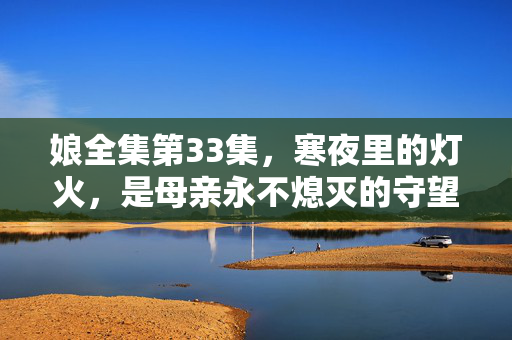 娘全集第33集，寒夜里的灯火，是母亲永不熄灭的守望，娘全集第33集，寒夜灯火，母亲永不熄灭的守望