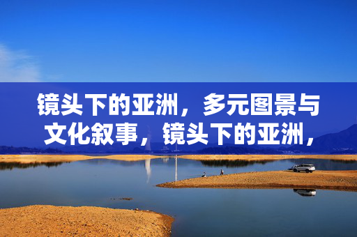 镜头下的亚洲,多元图景与文化叙事,镜头下的亚洲,多元图景与文化叙事 镜头下的亚洲,多元图景与文化叙事,镜头下的亚洲,多元图景与文化叙事