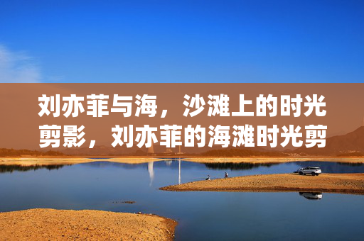 刘亦菲与海，沙滩上的时光剪影，刘亦菲的海滩时光剪影