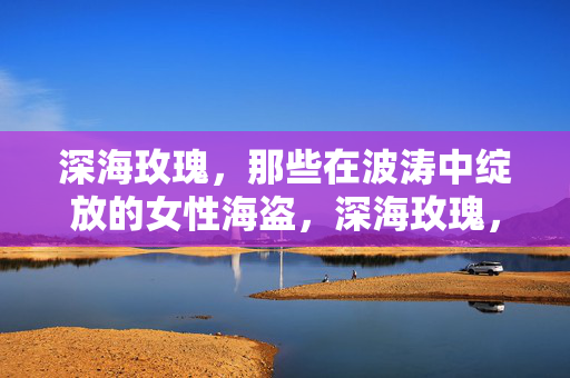 深海玫瑰，那些在波涛中绽放的女性海盗，深海玫瑰，波涛中绽放的女性海盗
