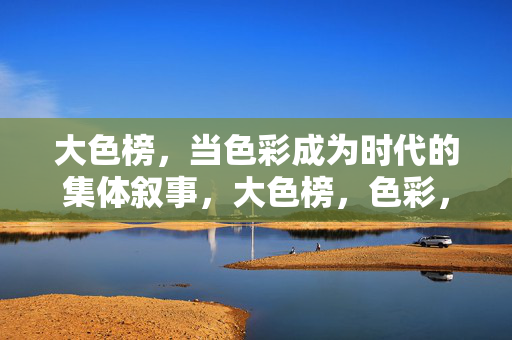 大色榜,当色彩成为时代的集体叙事,大色榜,色彩,时代的集体叙事 大色榜,当色彩成为时代的集体叙事,大色榜,色彩,时代的集体叙事