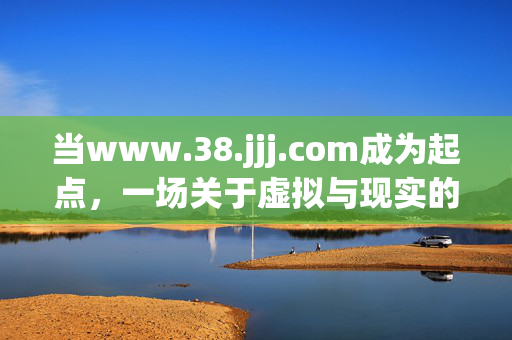 当www.38.jjj.com成为起点，一场关于虚拟与现实的思考，虚拟起点，一场关于现实边界的思辨