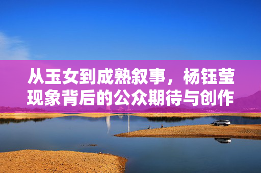 从玉女到成熟叙事,杨钰莹现象背后的公众期待与创作边界 从玉女到成熟叙事,杨钰莹现象背后的公众期待与创作边界