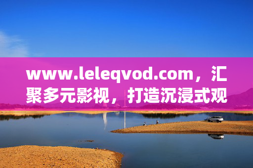 www.leleqvod.com,汇聚多元影视,打造沉浸式观影新体验,汇聚多元影视,沉浸式观影新体验 www.leleqvod.com,汇聚多元影视,打造沉浸式观影新体验,汇聚多元影视,沉浸式观影新体验