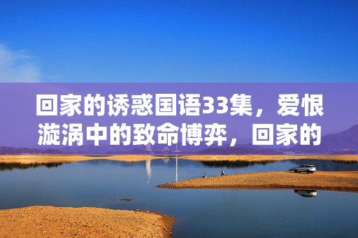 回家的诱惑国语33集,爱恨漩涡中的致命博弈,回家的诱惑33集,爱恨漩涡中的致命博弈 回家的诱惑国语33集,爱恨漩涡中的致命博弈,回家的诱惑33集,爱恨漩涡中的致命博弈