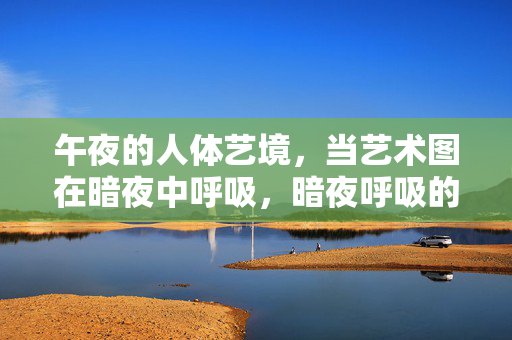 午夜的人体艺境，当艺术图在暗夜中呼吸，暗夜呼吸的人体艺境
