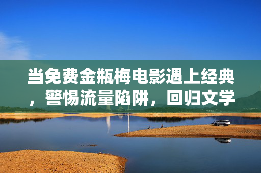 当免费金瓶梅电影遇上经典,警惕流量陷阱,回归文学本真 当免费金瓶梅电影遇上经典,警惕流量陷阱,回归文学本真