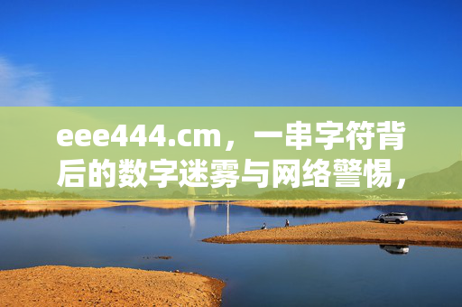eee444.cm，一串字符背后的数字迷雾与网络警惕，eee444.cm，数字迷雾与网络警惕