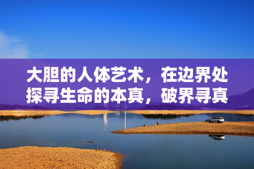 大胆的人体艺术，在边界处探寻生命的本真，破界寻真，大胆人体艺术的生命本真