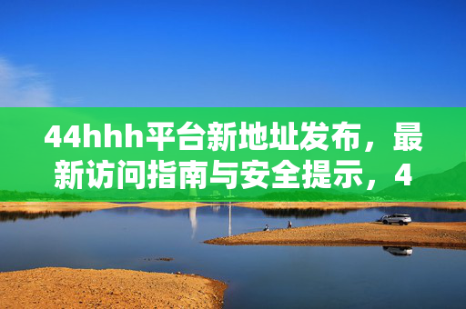 44hhh平台新地址发布,最新访问指南与安全提示,44hhh平台新地址发布,最新访问指南与安全提示 44hhh平台新地址发布,最新访问指南与安全提示,44hhh平台新地址发布,最新访问指南与安全提示