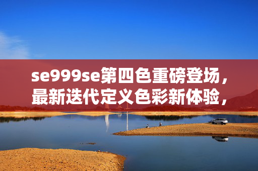 se999se第四色重磅登场，最新迭代定义色彩新体验，se999se第四色重磅登场，定义色彩新体验