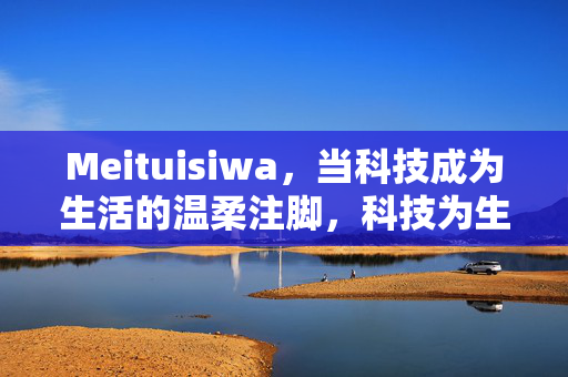 Meituisiwa,当科技成为生活的温柔注脚,科技为生活的温柔注脚 Meituisiwa,当科技成为生活的温柔注脚,科技为生活的温柔注脚