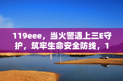 119eee，当火警遇上三E守护，筑牢生命安全防线，119遇上三E守护，筑牢生命安全防线