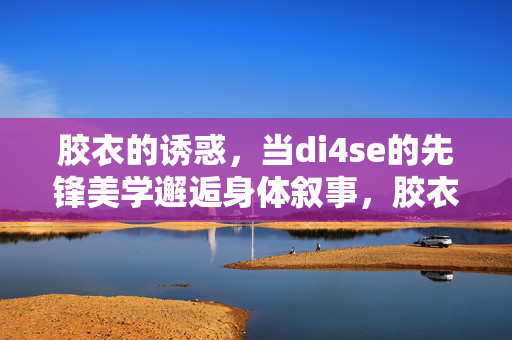 胶衣的诱惑,当di4se的先锋美学邂逅身体叙事,胶衣诱惑,di4se先锋美学邂逅身体叙事 胶衣的诱惑,当di4se的先锋美学邂逅身体叙事,胶衣诱惑,di4se先锋美学邂逅身体叙事