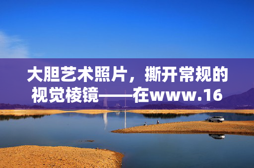 大胆艺术照片,撕开常规的视觉棱镜——在www.16mei.info遇见艺术的另一种可能,大胆艺术照片撕开常规视觉棱镜——在www.16mei.info遇见艺术另一种可能 大胆艺术照片,撕开常规的视觉棱镜——在www.16mei.info遇见艺术的另一种可能,大胆艺术照片撕开常规视觉棱镜——在www.16mei.info遇见艺术另一种可能
