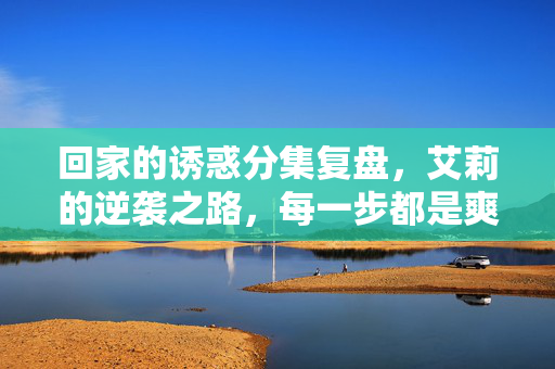 回家的诱惑分集复盘,艾莉的逆袭之路,每一步都是爽点叠加,回家的诱惑艾莉逆袭复盘,步步爽点叠加 回家的诱惑分集复盘,艾莉的逆袭之路,每一步都是爽点叠加,回家的诱惑艾莉逆袭复盘,步步爽点叠加