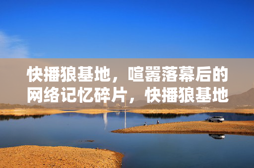 快播狼基地,喧嚣落幕后的网络记忆碎片,快播狼基地,喧嚣落幕的网络记忆碎片 快播狼基地,喧嚣落幕后的网络记忆碎片,快播狼基地,喧嚣落幕的网络记忆碎片