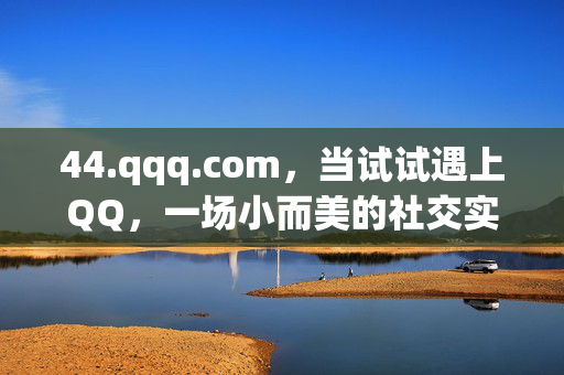 44.qqq.com,当试试遇上QQ,一场小而美的社交实验,试试遇上QQ,小而美的社交实验 44.qqq.com,当试试遇上QQ,一场小而美的社交实验,试试遇上QQ,小而美的社交实验