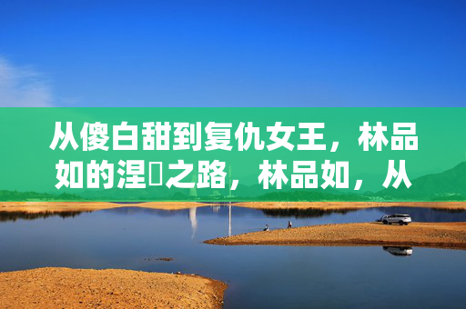 从傻白甜到复仇女王,林品如的涅槃之路,林品如,从傻白甜到复仇女王的涅槃之路 从傻白甜到复仇女王,林品如的涅槃之路,林品如,从傻白甜到复仇女王的涅槃之路